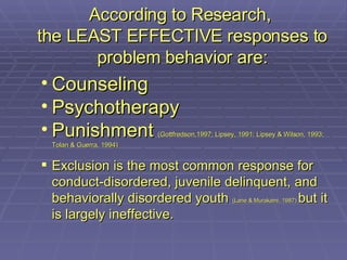 According to Research,  the LEAST EFFECTIVE responses to problem behavior are: Counseling Psychotherapy Punishment   (Gottfredson,1997; Lipsey, 1991; Lipsey & Wilson, 1993; Tolan & Guerra, 1994) Exclusion is the most common response for conduct-disordered, juvenile delinquent, and behaviorally disordered youth  (Lane & Murakami, 1987)  but it is largely ineffective. 
