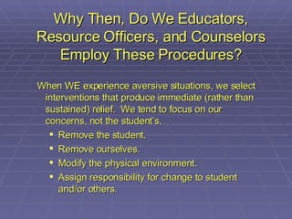 Why Then, Do We Educators, Resource Officers, and Counselors Employ These Procedures? When WE experience aversive situations, we select interventions that produce immediate (rather than sustained) relief.  We tend to focus on our concerns, not the student’s. Remove the student. Remove ourselves. Modify the physical environment. Assign responsibility for change to student and/or others. 