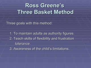Ross Greene’s  Three Basket Method Three goals with this method: 1. To maintain adults as authority figures. 2. Teach skills of flexibility and frustration tolerance. 3. Awareness of the child’s limitations. 