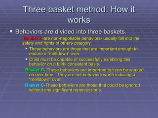Three basket method: How it works Behaviors are divided into three baskets. Basket A -are non-negotiable behaviors- usually fall into the safety and rights of others category. These behaviors are those that are important enough to endure a “meltdown” over. Child must be capable of successfully exhibiting this behavior on a fairly consistent basis. Basket B - These behaviors are important but can be worked on over time.  They are not behaviors worth inducing a “meltdown” over. Basket C - These behaviors are those that could be ignored without any significant repercussions. 