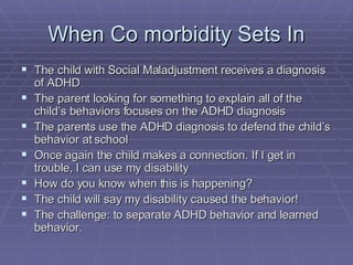 When Co morbidity Sets In The child with Social Maladjustment receives a diagnosis of ADHD The parent looking for something to explain all of the child’s behaviors focuses on the ADHD diagnosis The parents use the ADHD diagnosis to defend the child’s behavior at school Once again the child makes a connection. If I get in trouble, I can use my disability How do you know when this is happening? The child will say my disability caused the behavior! The challenge: to separate ADHD behavior and learned behavior. 