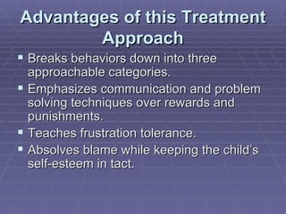 Advantages of this Treatment Approach Breaks behaviors down into three approachable categories. Emphasizes communication and problem solving techniques over rewards and punishments. Teaches frustration tolerance. Absolves blame while keeping the child’s self-esteem in tact. 