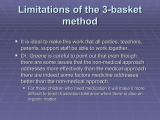 Limitations of the 3-basket method It is ideal to make this work that all parties; teachers, parents, support staff be able to work together. Dr. Greene is careful to point out that even though there are some issues that the non-medical approach addresses more effectively than the medical approach there are indeed some factors medicine addresses better than the non-medical approach.  For those children who need medication it will make it more difficult to teach frustration tolerance when there is also an organic matter. 