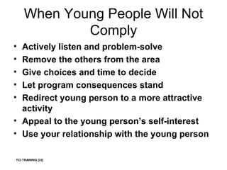 When Young People Will Not Comply Actively listen and problem-solve Remove the others from the area Give choices and time to decide Let program consequences stand Redirect young person to a more attractive activity Appeal to the young person’s self-interest Use your relationship with the young person TCI TRAINING [33] 