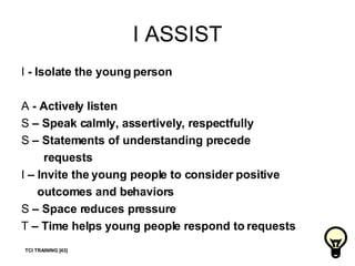 I ASSIST I  - Isolate the young person A  - Actively listen S  – Speak calmly, assertively, respectfully S  – Statements of understanding precede  requests I  – Invite the young people to consider positive  outcomes and behaviors S  – Space reduces pressure T  – Time helps   young people respond to requests TCI TRAINING [43] 