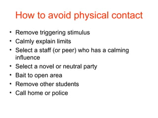 How to avoid physical contact Remove triggering stimulus Calmly explain limits Select a staff (or peer) who has a calming influence Select a novel or neutral party Bait to open area Remove other students Call home or police 