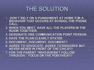 THE SOLUTION 1 .  DON’T RELY ON A PUNISHMENT AT HOME FOR A BEHAVIOR THAT OCCURS AT SCHOOL-THE PHONE CALL. 2. WHEN YOU MEET, HAVE ALL THE PLAYERS IN THE ROOM TOGETHER. 3. DESIGNATE ONE COMMUNICATION POINT PERSON. 4. HAVE THE PLAN CLEARLY STATED. 5. DOCUMENT, DOCUMENT, DOCUMENT!! 6. AGREE TO ADVOCATE, AGREE TO DISAGREE BUT NEVER NEVER IN FRONT OF THE CHILD!!!! 7. FOR THE PARENT “WHO DOESN’T FOLLOW THROUGH,” FOCUS ON THE POSITIVES!!!! 