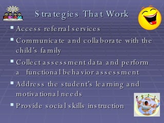 Strategies That Work Access referral services Communicate and collaborate with the child’s family Collect assessment data and perform a  functional behavior assessment Address the student’s learning and motivational needs Provide social skills instruction 
