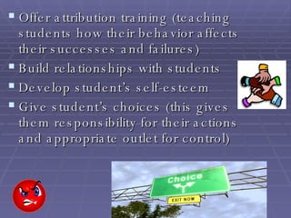 Offer attribution training (teaching students how their behavior affects their successes and failures) Build relationships with students Develop student’s self-esteem Give student’s choices (this gives them responsibility for their actions and appropriate outlet for control) 
