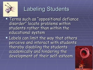 Labeling Students Terms such as “oppositional defiance disorder” locate problems within students rather than within the educational system Labels can limit the way that others perceive and interact with students thereby disabling the students academically and hindering the development of their self-esteem 