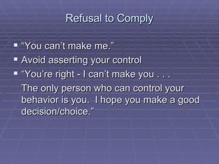Refusal to Comply “You can’t make me.” Avoid asserting your control “You’re right - I can’t make you . . . The only person who can control your behavior is you.  I hope you make a good decision/choice.” 