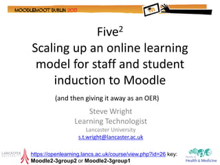 Five2
Scaling up an online learning
 model for staff and student
    induction to Moodle
         (and then giving it away as an OER)
                     Steve Wright
                 Learning Technologist
                       Lancaster University
                   s.t.wright@lancaster.ac.uk

https://openlearning.lancs.ac.uk/course/view.php?id=26 key:
Moodle2-3group2 or Moodle2-3group1
 
