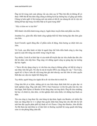 www.sachdoanhtri.com



Ông trả lời trong một cuộc phỏng vấn sáu năm sau là:”Mọi thứ đến từ không để có
được 1000 thứ để bảo đảm rằng chúng ta không bị đi lạc đường hay cố gắng quá nhiều.
Chúng ta luôn nghĩ về thị trường mới mà mình có thể đi vào nhưng đó chỉ là việc nói
không để bạn tập trung vào điều thật sự là quan trọng nhất”

“Hãy cứ đam mê và dại khờ”

Mỗi thành viên điều hành trong công ty Apple được truyền thừa một phần của Jobs.

Jonathan Ive, giám đốc điều hành công nghiệp thiết kế thừa hưởng đạo đức đơn giản
của Jobs.

Scott Forstall, người đứng đầu về phầm mềm di động, thừa hưởng sự nhiệt tình của
Jobs.

Và Cook, cựu điều hành và hiện là người thay thế Jobs điều hành công ty như ông
quản lý cuộc đời riêng của mình: trong vòng bí mật.

Tuy nhiên, Cook đi ra khỏi lớp vỏ của mình để truyền đạt các tiêu chuẩn đạo đức cho
thế hệ nhân viên tiếp theo. Ông cùng với những người cộng sự giảng dạy tại trường
đại học Apple.

• “Steve đã xây dựng công ty và văn hóa của công ty không giống với bất kỳ công ty
nào khác trên thế giới. Nó như là mã di truyền DNA của chúng tôi vậy.” Tim Cook,
người kế vị Steve Jobs đã viết trong bản ghi nhớ nhưvậy sau khi Jobs từ chức quyền
lãnh đạo cao cấp của Apple hồi tháng tám.

Tuy nhiên, người hùng của Apple đã ra đi vào hôm thứ tư ởtuổi 56.

Cũng như bất cứ ai khác, những giá trị của Jobs được định hình bởi sự giáo dục và
kinh nghiệm sống. Ông sinh năm 1955 ở San Francisco và lớn lên giữa trào lưu văn
hóa hippi. Bob Dylan và Beatles là hai dòng nhạc mà ông thích. Ông đã chia sẻnhững
bài học về chính trị, tầm nhìn, và thử nghiệm thời niêm thiếu với những loại thuốc an
thần.

Tên của công ty ông được lấy cảm hứng từ tập đoàn Apple của Beatles với nhiều lần
kiện các hãng điện tử vì vi phạm bản quyền nhãn hiệu hàng hóa cho đến khi ký kết
một bản độc quyền phân phối kỹ thuật số với iTunes. Cũng như Beatles, Jobs đã đến
Ấn Độ tham dự một khóa tu về tâm linh và thường xuyênđi bộ xung quanh nhà hàng
xóm và văn phòng bằng chân đất.
 