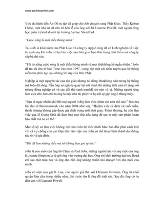 www.sachdoanhtri.com



Việc du hành đến Ấn Độ tu tập đã giúp cho Job chuyển sang Phật Giáo. Thầy Kobun
Chino, môt nhà sư đã chủ trì hôn lễ của ông với bà Laurene Powell, một người từng
học quản trị kinh doanh tại trường đại học Standford.

“Cuộc sống là một điều thông minh”

Tái sinh là khái niệm của Phật Giáo và công ty Apple cũng đã có kinh nghiệm về việc
tái sinh này khi Jobs trở lại làm việc sau thời gian bịsa thải trong thời điểm mà công ty
sắp bị phá sản.

“Tôi tin rằng cuộc sống là một điều thông minh và mọi thứkhông hề ngẫu nhiên.” Jobs
đã trả lời cho tờ báo Time vào năm 1997 , cung cấp một cái nhìn xuyên qua hệ thống
niềm tin phức tạp qua những lời dạy của Đức Phật.

Nghiệp là một nguyên tắc của tôn giáo nhưng nó dừng nhưkhông nằm trong hệ thống
mà Jobs đã sống. Nếu ông sợ nghiệp quay lại với mình thì những tình cảm rõ ràng với
nhưng đồng nghiệp cũ và các đối thủ canh tranhđã trở nên vô vị. Những người từng
làm việc cho Jobs mô tả ông là một nhà tài phiệt và họ rất sợ gặp ông ở thang máy.

“Bạn sẽ ngạc nhiên khi biết mọi người ở đây làm việc chăm chỉ như thế nào.” Jobs trả
lời cho tờ Businessweek vào năm 2004 như vậy. “Họlàm việc cả đêm và cuối tuần,
thỉnh thoảng không gặp được gia đình trong một thời gian. Thỉnh thoảng, họ còn làm
việc qua lễ Giáng Sinh để đảm bảo mọi thứ đều đúng để tạo ra một sản phẩm hoàn
hảo nhất mà nó có thế.”

Một số kỹ sư làm việc không mệt mỏi trên hệ điều hành Mac ban đầu phải cách biệt
với cả vợ chồng con cái. Đạo đức làm việc của Jobs có thể được hình thành do những
rắc rối về gia đình.

“Tôi đã làm những điều mà tôi không bao giờ tự hào”

Jobs là con nuôi của ông bà Clara và Paul Jobs, những người hứa với mẹ ruột của ông
là Joanne Simpson là sẽ gởi ông vào trường đại học. Ông rời khỏi trường đại học Reed
chỉ sau một mùa học và ông cho biết ông không muốn nói chuyện với cha nuôi của
mình.

Jobs có một con gái là Lisa, con ngoài giá thú với Chrisann Brennan. Ông từ chối
quyền làm cha trong nhiều năm, thề trước tòa là ông đã triệt sản. Sau đó, ông có ba
đứa con với Laurene Powell.
 