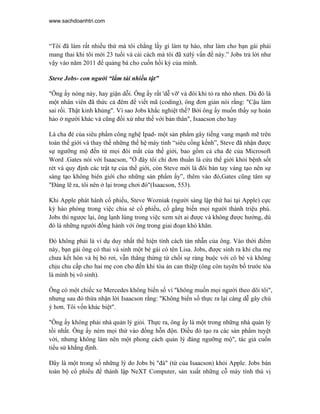 www.sachdoanhtri.com



“Tôi đã làm rất nhiều thứ mà tôi chẳng lấy gì làm tự hào, như làm cho bạn gái phải
mang thai khi tôi mới 23 tuổi và cái cách mà tôi đã xửlý vấn đề này.” Jobs trả lời như
vậy vào năm 2011 để quảng bá cho cuốn hồi ký của mình.

Steve Jobs- con người “lắm tài nhiều tật”

"Ông ấy nóng nảy, hay giận dỗi. Ông ấy rất 'dễ vỡ' và đôi khi tỏ ra nhỏ nhen. Dù đó là
một nhân viên đã thức cả đêm để viết mã (coding), ông đơn giản nói rằng: "Cậu làm
sai rồi. Thật kinh khủng". Vì sao Jobs khắc nghiệt thế? Bởi ông ấy muốn thấy sự hoàn
hảo ở người khác và cũng đối xử như thế với bản thân", Isaacson cho hay

Là cha đẻ của siêu phẩm công nghệ Ipad- một sản phẩm gây tiếng vang mạnh mẽ trên
toàn thế giới và thay thế những thế hệ máy tính “siêu cồng kềnh”, Steve đã nhận được
sự ngưỡng mộ đến từ mọi đôi mắt của thế giới, bao gồm cả cha đẻ của Microsoft
Word .Gates nói với Isaacson, "Ở đây tôi chỉ đơn thuần là cứu thế giới khỏi bệnh sốt
rét và quy định các trật tự của thế giới, còn Steve mới là đôi bàn tay vàng tạo nên sự
sáng tạo không biên giới cho những sản phẩm ấy”, thêm vào đó,Gates cũng tâm sự
"Đáng lẽ ra, tôi nên ở lại trong chơi đó"(Isaacson, 553).

Khi Apple phát hành cổ phiếu, Steve Wozniak (người sáng lập thứ hai tại Apple) cực
kỳ hào phóng trong việc chia sẻ cổ phiếu, cố gắng biến mọi người thành triệu phú.
Jobs thì ngược lại, ông lạnh lùng trong việc xem xét ai được và không được hưởng, dù
đó là những người đồng hành với ông trong giai đoạn khó khăn.

Đó không phải là ví dụ duy nhất thể hiện tính cách tàn nhẫn của ông. Vào thời điểm
này, bạn gái ông có thai và sinh một bé gái có tên Lisa. Jobs, được sinh ra khi cha mẹ
chưa kết hôn và bị bỏ rơi, vẫn thẳng thừng từ chối sự ràng buộc với cô bé và không
chịu chu cấp cho hai mẹ con cho đến khi tòa án can thiệp (ông còn tuyên bố trước tòa
là mình bị vô sinh).

Ông có một chiếc xe Mercedes không biển số vì "không muốn mọi người theo dõi tôi",
nhưng sau đó thừa nhận lời Isaacson rằng: "Không biển số thực ra lại càng dễ gây chú
ý hơn. Tôi vốn khác biệt".

"Ông ấy không phải nhà quản lý giỏi. Thực ra, ông ấy là một trong những nhà quản lý
tồi nhất. Ông ấy ném mọi thứ vào đống hỗn độn. Điều đó tạo ra các sản phẩm tuyệt
vời, nhưng không làm nên một phong cách quản lý đáng ngưỡng mộ", tác giả cuốn
tiểu sử khẳng định.

Đây là một trong số những lý do Jobs bị "đá" (từ của Isaacson) khỏi Apple. Jobs bán
toàn bộ cổ phiếu để thành lập NeXT Computer, sản xuất những cỗ máy tính thú vị
 