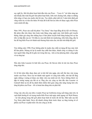 www.sachdoanhtri.com



suy nghĩ ấy. Khi bộ phim hoạt hình đầu tiên của Pixar – “Luxo Jr.” do John sáng tạo
nên khuấy đảo toàn bộ giới làm phim hoạt hình, Jobs mới choàng tỉnh, nhận ra những
tiềm năng vô hạn của studio nhỏ bé này. Tuy nhiên, phải mất tới 5 năm kiên định giữ
vững niềm tin và tiêu tốn thêm 50 triệu đô la để Steven Jobs tới được ngày nhìn Pixar
vươn mình trỗi dậy.



Năm 1991, Pixar sản xuất bộ phim “Toy Story” theo hợp đồng đã ký kết với Disney.
Bộ phim đầu tiên được làm hoàn toàn bằng công nghệ máy tính khiến giới truyền
thông, khán giả cũng như những họa sĩ làm phim truyền hình bàng hoàng bởi sự tân
tiến và hấp dẫn của nó. Với đầu óc của một thiên tài marketing, Jobs hiểu rằng, đây là
lúc để ông biến Pixar trở thành một thương hiệu toàn cầu, trải dài trên khắp thế giới.



Vào những năm 1990, Pixar không phải là studio duy nhất sử dụng đồ họa máy tính
để làm phim. Nhưng nó lại là studio duy nhất làm được, thành công và chứng tỏ cho
mọi người thấy rằng đó là giấc mơ trong tầm tay, trên cả hai phương diện: công nghệ
và sự sáng tạo.



Nếu như John Lasseter là linh hồn của Pixar, thì Steven Jobs là trái tim theo Pixar
từng nhịp thở.



Có lẽ bởi nhìn thấy được đam mê và khí thế tràn ngập, nên mỗi lần làm việc trong
studio của Pixar, Steve lại trở thành một người vô cùng kiên nhẫn, chờ đợi để lắng
nghe những ý tưởng sẽ được các nhân viên của mình nói tới. Steve không thích vùi
dập trí tưởng tượng của bất cứ ai. Ông cho các cộng sự tâm đắc như Lasseter và
Catmull thêm tự tin để họ dành thêm nhiều thời gian cũng như năng lượng hơn cho
từng bộ phim của Pixar – tốt và hoàn hảo đúng như nó phải thế.



Công việc chủ yếu của Jobs ở studio Pixar tại California trong suốt hàng năm trời, là
vạch định hướng đi với mong muốn biến Pixar một ngày sánh ngang với Walt Disney
– kẻ tiên phong trong thế giới phim hoạt hình từ trước đó rất lâu. Một tuần sau khi
Toy Story phát hành, Steve đã nhanh chóng đoán trước được sự tăng trưởng từ cổ
phiếu của Pixar và phát triển vốn cho công ty từ đó.
 