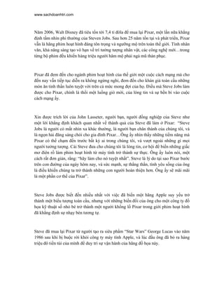 www.sachdoanhtri.com



Năm 2006, Walt Disney đã tiêu tốn tới 7,4 tỉ đôla để mua lại Pixar, một lần nữa khẳng
định tầm nhìn phi thường của Steven Jobs. Sau hơn 25 năm tồn tại và phát triển, Pixar
vẫn là hãng phim hoạt hình đáng tôn trọng và ngưỡng mộ trên toàn thế giới. Tính nhân
văn, khả năng sáng tạo vô hạn về trí tưởng tượng nhân vật, các công nghệ mới…trong
từng bộ phim đều khiến hàng triệu người hâm mộ phải ngả mũ thán phục.



Pixar đã đem đến cho ngành phim hoạt hình của thế giới một cuộc cách mạng mà cho
đến nay vẫn tiếp tục diễn ra không ngừng nghỉ, đem đến cho khán giả toàn cầu những
món ăn tinh thần luôn tuyệt vời trên cả mức mong đợi của họ. Điều mà Steve Jobs làm
được cho Pixar, chính là thổi một luồng gió mới, của lòng tin và sự bền bỉ vào cuộc
cách mạng ấy.



Xin được trích lời của John Lasseter, người bạn, người đồng nghiệp của Steve như
một lời khẳng định khách quan nhất về thành quả của Steve đã làm ở Pixar: “Steve
Jobs là người có mắt nhìn xa khác thường, là người bạn chân thành của chúng tôi, và
là ngọn hải đăng sáng chói cho gia đình Pixar…Ông ấy nhìn thấy những tiềm năng mà
Pixar có thể chạm đến trước bất kỳ ai trong chúng tôi, và vượt ngoài những gì mọi
người tưởng tượng. Cái Steve đưa cho chúng tôi là lòng tin, cơ hội để biến những giấc
mơ điên rồ làm phim hoạt hình từ máy tính trở thành sự thực. Ông ấy luôn nói, một
cách rất đơn giản, rằng: “hãy làm cho nó tuyệt nhất”. Steve là lý do tại sao Pixar bước
trên con đường của ngày hôm nay, và sức mạnh, sự thẳng thắn, tình yêu sống của ông
là điều khiến chúng ta trở thành những con người hoàn thiện hơn. Ông ấy sẽ mãi mãi
là một phần cơ thể của Pixar”.



Steve Jobs được biết đến nhiều nhất với việc đã biến một hãng Apple suy yếu trở
thành một biểu tượng toàn cầu, nhưng với những biến đổi của ông cho một công ty đồ
họa kỹ thuật số nhỏ bé trở thành một người khổng lồ Pixar trong giới phim hoạt hình
đã khẳng định sự nhạy bén tương tự.



Steve đã mua lại Pixar từ người tạo ra siêu phẩm “Star Wars” George Lucas vào năm
1986 sau khi bị buộc rời khỏi công ty máy tính Apple, và lúc đầu ông đã bỏ ra hàng
triệu đô tiền túi của mình để duy trì sự vận hành của hãng đồ họa này.
 