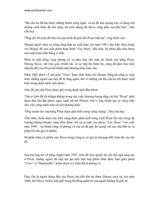 www.sachdoanhtri.com



“Dù cho họ đã đạt được những thành công ngắn, và họ đã làm quảng cáo và đang tìm
những cách khác để mở rộng, tới cuối tháng thì Steve cũng phải mở hầu bao”, Sito
cho hay.

“Ông chi 50 triệu đô tiền túi của mình để giữ cho Pixar tiếp tục”, ông thêm vào.

Nhưng người nhìn xa trông rộng thật sự xuất hiện vào năm 1991, khi Jobs thỏa thuận
với Disney để sản xuất phim hoạt hình “Toy Story” đầu tiên, bộ phim đầu tiên được
sản xuất hoàn toàn bằng vi tính.

Phim là một tiếng vang phòng vé và đảm bảo cho mặt tài chính của hãng Pixar.
Nhưng Steve, với trực giác chính xác và sự tiếp thị thiên tài, cũng đã đảm bảo mốc
chuyển đổi của Pixar trở thành một thương hiệu toàn cầu.

Năm 1982 phim về tôn giáo “Tron” được thực hiện cho Disney bằng ba công ty máy
tính, những người sau này đã bị lãng quên, bởi vì những cái tên của họ chỉ được xuất
hiện trong danh sách cuối phim.

Jobs đã yêu cầu Pixar được ghi trong danh sách đầu phim.

“Steve Jobs đã rất khăng khăng trong các cuộc thương lượng rằng cái tên “Pixar” phải
được đưa lên đầu phim, ngay cạnh cái tên Disney, bởi vì ông muốn tạo sự vững chắc
cho việc công nhận một cái tên thương hiệu.

“Ông muốn tên của hãng Pixar được phổ biến trong công chúng”, Sito cho hay.

Tầm nhìn chiến lược của Jobs cũng được phản ánh trong cách Pixar lên sàn trong thị
trường chứng khoán, cùng thời điểm với sự ra mắt của phim “Toy Story” vào cuối
năm 1995 – sự thành công về phòng vé của nó đã gây ấn tượng với các nhà đầu tư và
giúp ích cho giá cổ phiếu.

80 phần trăm cổ phiếu của Steve trong công ty có giá trị khoảng 600 triệu đô vào lúc
đó.



Sau khi ông trở về hãng Apple năm 1997, Jobs đã trao quyền lại cho đội ngũ sáng tạo
ở Pixar, những người đã tiếp tục tạo nên một loạt phim đình đám, bao gồm phim
“Cars” và “Ratatouille”, kiếm được 6,5 triệu đô từ phòng vé.



Ông vẫn là người đứng đầu của Pixar cho đến khi nó được Disney mua lại vào năm
2006, khi Steve chiếm một ghế trong hộ đồng quản trị của người khổng lồ giải trí.
 