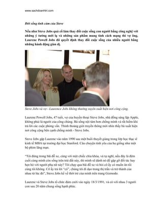 www.sachdoanhtri.com



Đời sống tình cảm của Steve

Nếu như Steve Jobs quá cố làm thay đổi cuộc sống con người bằng công nghệ với
những ý tưởng mới lạ và những sản phẩm mang tính cách mạng thì vợ ông,
Laurene Powell Jobs đã quyết định thay đổi cuộc sống của nhiều người bằng
những hành động giản dị.




Steve Jobs và vợ - Laurence Jobs không thường xuyên xuất hiện nơi công cộng.

Laurene Powell Jobs, 47 tuổi, vợ của huyền thoại Steve Jobs, nhà đồng sáng lập Apple,
không phải là người của công chúng. Bà sống nội tâm hơn chồng mình và rất hiếm khi
trả lời các cuộc phỏng vấn. Thỉnh thoảng giới truyền thông mới nhìn thấy bà xuất hiện
nơi công cộng bên cạnh chồng mình - Steve Jobs.

Steve Jobs gặp Laurene vào năm 1990 sau một buổi thuyết giảng trong lớp học thạc sĩ
kinh tế MBA tại trường đại học Stanford. Câu chuyện tình yêu của họ giống như một
bộ phim lãng mạn.

“Tôi đứng trong bãi đỗ xe, cùng với một chiếc chìa khóa, và tự nghĩ, nếu đây là đêm
cuối cùng mình còn sống trên trái đất này, thì mình sẽ dành nó để gặp gỡ đối tác hay
hẹn hò với người phụ nữ này? Tôi chạy qua bãi đỗ xe và hỏi cô ấy có muốn ăn tối
cùng tôi không. Cô ấy trả lời “có”, chúng tôi đi dạo trong thị trấn và trở thành của
nhau từ lúc đó”, Steve Jobs kể về thời trẻ của mình trên trang Gizmodo.

Laurene và Steve Jobs tổ chức đám cưới vào ngày 18/3/1991, và có với nhau 3 người
con sau 20 năm chung sống hạnh phúc.
 