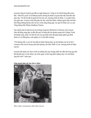 www.sachdoanhtri.com



Laurene từng là chuyên gia đầu tư ngân hàng tại 2 công ty tài chính hàng đầu nước
Mỹ - Merrill Lynch và Goldman Sachs nhưng bà dành sự quan tâm đặc biệt đến nền
giáo dục. Từ lâu bà đã là người hỗ trợ cho các chương trình từ thiện, vì sự phát triển
của giáo dục. Laurene Jobs đã giúp các học sinh khó khăn, những người phụ nữ thiệt
thòi bằng những khoản tiền tài trợ và bà cũng đóng góp vào quỹ từ thiện của vợ cựu
Tổng thống Mỹ Hillary Rodham Clinton.

Sau nhiều năm là nhà tài trợ tại trường trung học Belmont's Carlmont, bà Laurene
Jobs đã đồng sáng lập và dẫn dắt quỹ từ thiện phi lợi nhuận mang tên College Track
rất thành công. Quỹ với tiền tài trợ của gia đình Jobs đã giúp hàng nghìn gia đình
thiểu số và những học sinh nghèo có cơ hội đến trường.

“Tôi không biết vì sao tôi tìm đến từ thiện nhưng thực sự tôi đã đam mê nó từ lâu”,
Laurene Jobs trả lời trong một buổi phỏng vấn năm 2008 về các chương trình từ thiện
của bà.

Laurene đã chăm sóc Steve Jobs từ những lúc huy hoàng nhất cho đến khi ông qua đời.
Bà đã giấu kín về sức khỏe của Jobs ngay cả khi ông phải chống chọi với căn bệnh
ung thư suốt 7 năm qua.


Gặp người phụ nữ của Steve Jobs:




Steve Jobs và Laurence Jobs thời còn trẻ.
 