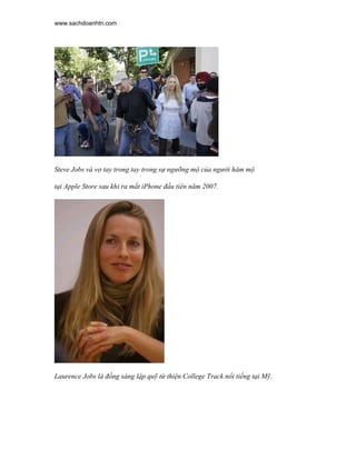 www.sachdoanhtri.com




Steve Jobs và vợ tay trong tay trong sự ngưỡng mộ của người hâm mộ

tại Apple Store sau khi ra mắt iPhone đầu tiên năm 2007.




Laurence Jobs là đồng sáng lập quỹ từ thiện College Track nổi tiếng tại Mỹ.
 