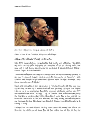 www.sachdoanhtri.com




Steve Jobs và Laurence trong sự kiện ra mắt dịch vụ

iCoud tổ chức ở San Francisco, California hồi tháng 6.

Những nỗ lực chống lại bệnh tật của Steve Jobs

Năm 2004, Steve Jobs bước vào cuộc phẫu thuật loại bỏ khối u khỏi tụy. Năm 2009,
ông bước vào cuộc phẫu thuật ghép gan, trong một nỗ lực giữ lại càng nhiều chức
năng sinh lý bình thường càng tốt, sau khi ung thư đã di căn đi nhiều nơi. Tháng 1
năm đó, ông đã đệ đơn xin từ chức.

"Tôi luôn nói rằng nếu như có ngày tôi không còn có thể thực hiện những nghĩa vụ và
tâm nguyện của mình ở Apple, tôi sẽ là người đầu tiên nói cho các bạn biết." -- trích
lời Steve Jobs trong lá thư gửi ban quản trị tập đoàn Apple vào ngày 24 tháng 8. "Thật
không may mắn, ngày đó đã đến."

Người phát triển phác đồ điều trị này, tiến sĩ Nicholas Gonzalez đã thừa nhận rằng
việc sử dụng các men tụy là một cách thức rất hiệu quả trong việc ngăn chặn sự phát
triển của các tế bào ung thư tụy. Tuy nhiên, trong một nghiên cứu xuất bản năm 2009
trên tờ Journal of Clinical Oncology (1 tạp chí xuất bản 1 năm 3 lần của hiệp hội Ung
thư Hoa Kỳ), sự so sánh giữa 2 nhóm bệnh nhân, 1 nhóm điều trị theo phác đồ của
Gonzalez, 1 nhóm điều trị theo phác đồ hóa trị liệu thông thường, cho thấy rằng nhóm
của Gonzalez chỉ sống thêm được trung bình là 3-4 tháng, trong khi nhóm còn lại là
khoảng 14 tháng.

Không có báo cáo chính thức nào cho thấy Steve Jobs đã thử phương thức điều trị của
Gonzalez, tuy nhiên ông đã được điều trị theo những phác đồ điều trị thay thế
 