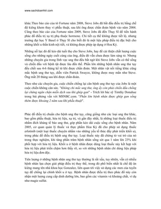 www.sachdoanhtri.com



khác.Theo báo cáo của tờ Fortune năm 2008, Steve Jobs đã bắt đầu điều trị bằng chế
độ kiêng khem thay vì phẫu thuật, sau khi ông được chẩn đoán bệnh vào năm 2004.
Cũng theo báo cáo của Fortune năm 2009, Steve Jobs đã đến Thụy Sĩ để tiến hành
phác đồ điều trị xạ trị phụ thuộc hormone. Chi tiết cụ thể không được tiết lộ, nhưng
trường đại học Y Basel ở Thụy Sĩ cho biết đó là một liệu pháp điều trị đặc biệt cho
những khối u thần kinh nội tiết, và không được phép áp dụng ở Hoa Kỳ.

Những nỗ lực đó để kéo dài tuổi thọ cho Steve Jobs, hay để cải thiện chất lượng cuộc
sống cho những ngày cuối cùng của ông, điều đó vẫn chưa được làm sáng tỏ. Nhưng
những chuyên gia trong lĩnh vực ung thư đều bất ngờ khi Steve Jobs vẫn có thể sống
và chiến đấu với bệnh tật được lâu đến thế. Phần lớn những bệnh nhân ung thư tụy
đều chết sau 4-6 tháng kể từ khi được chẩn đoán. Một nhân vật nổi tiếng khác cũng
mắc bệnh ung thư tụy, diễn viên Patrick Swayze, không được may mắn như Steve.
Ông mất 20 tháng sau khi được chẩn đoán.

Theo như các chuyên gia, cuộc chiến chống lại căn bệnh ung thư tụy của Jobs là một
cuộc chiến không cân sức. "Không chỉ mắc ung thư, ông ấy còn phải chiến đấu chống
lại chứng ngăn chặn miễn dịch sau khi ghép gan" - Trích lời bác sỹ Timthy Donahue
trong bài phỏng vấn với MSNBC.com. "Phần lớn bệnh nhân được ghép gan sống
thêm được khoảng 2 năm sau khi phẫu thuật".



Phác đồ điều trị chuẩn cho bệnh ung thư tụy, cũng giống như các loại ung thư khác,
bao gồm phẫu thuật, hóa trị liệu, xạ trị, và gần đây nhất, là những loại thuốc điều trị
nhắm đích kháng tế bào ung thư, góp phần kéo dài cuộc sống cho bệnh nhân. Năm
2005, cơ quan quản lý thuốc và thực phẩm Hoa Kỳ đã cho phép sử dụng thuốc
erlotinib (một loại thuốc chuyên nhắm vào những yếu tố thúc đẩy phát triển khối u),
trong phác đồ điều trị bệnh ung thư tụy. Loại thuốc này đã chứng tỏ vai trò của nó
trong thực nghiệm, khi tăng phần trăm bệnh nhân sống sót qua 1 năm lên 23% khi
phối hợp với hóa trị liệu. Khối u ở bệnh nhân được dùng loại thuốc này kết hợp với
hóa trị liệu phát triển chậm hơn thấy rõ, so với những bệnh nhân chỉ dùng liệu pháp
hóa trị liệu đơn độc.

Tiên lượng ở những bệnh nhân ung thư tụy thường là rất xấu, tuy nhiên, vẫn có nhiều
bệnh nhân lựa chọn giải pháp điều trị thay thế, trong đó phổ biến nhất là chế độ ăn
kiêng mang tên nhà khoa học Gonzalez, liên quan tới việc sử dụng các men của tuyến
tụy để chống lại chính khối u ở tụy. Bệnh nhân được điều trị theo phác đồ này còn
nhận một lượng cung cấp dinh dưỡng lớn, bao gồm các vitamin và khoáng chất, ví dụ
như magie sulfat.
 