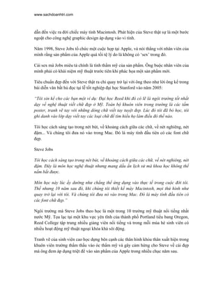 www.sachdoanhtri.com



dẫn đến việc ra đời chiếc máy tính Macintosh. Phát hiện của Steve thật sự là một bước
ngoặt cho công nghệ graphic design áp dụng vào vi tính.

Năm 1998, Steve Jobs tổ chức một cuộc họp tại Apple, và nói thẳng với nhân viên của
mình rằng sản phẩm của Apple quá tồi tệ lý do là không có ‘sex’ trong đó.

Cái sex mà Jobs miêu tả chính là tính thẩm mỹ của sản phẩm. Ông buộc nhân viên của
mình phải có khái niệm mỹ thuật trước tiên khi phác họa một sản phẩm mới.

Tiêu chuẩn đẹp đến với Steve thật ra chỉ quay trở lại với ông theo như lời ông kể trong
bài diễn văn bất hủ đọc tại lễ tốt nghiệp đại học Stanford vào năm 2005:

“Tôi xin kể cho các bạn một ví dụ: Đại học Reed khi đó có lẽ là ngôi trường tốt nhất
dạy về nghệ thuật viết chữ đẹp ở Mỹ. Toàn bộ khuôn viên trong trường là các tấm
poster, tranh vẽ tay với những dòng chữ viết tay tuyệt đep. Lúc đó tôi đã bỏ học, tôi
ghi danh vào lớp dạy viết tay các loại chữ để tìm hiểu họ làm điều đó thế nào.

Tôi học cách sáng tạo trong nét bút, về khoảng cách giữa các chữ, về nét nghiêng, nét
đậm... Và chúng tôi đưa nó vào trong Mac. Đó là máy tính đầu tiên có các font chữ
đẹp.

Steve Jobs

Tôi học cách sáng tạo trong nét bút, về khoảng cách giữa các chữ, về nét nghiêng, nét
đậm. Đây là môn học nghệ thuật nhưng mang dấu ấn lịch sử mà khoa học không thể
nắm bắt được.

Môn học này lúc ấy dường như chẳng thể ứng dụng vào thực tế trong cuộc đời tôi.
Thế nhưng 10 năm sau đó, khi chúng tôi thiết kế máy Macintosh, mọi thứ hình như
quay trở lại với tôi. Và chúng tôi đưa nó vào trong Mac. Đó là máy tính đầu tiên có
các font chữ đẹp.”

Ngôi trường mà Steve Jobs theo học là một trong 10 trường mỹ thuật nổi tiếng nhất
nước Mỹ. Tọa lạc tại một khu vực yên tĩnh của thành phố Portland tiểu bang Oregon,
Reed College tập trung nhiều giảng viên nổi tiếng và trong mỗi mùa hè sinh viên có
nhiều hoạt động mỹ thuật ngoại khóa khá sôi động.

Tranh vẽ của sinh viên cao học dựng bên cạnh các thân hình khỏa thân xuất hiện trong
khuôn viên trường thẩm thấu vào óc thẩm mỹ và gây cảm hứng cho Steve về cái đẹp
mà ông đem áp dụng triệt để vào sản phẩm của Apple trong nhiều chục năm sau.
 