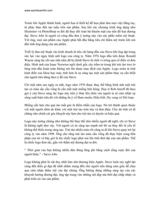 www.sachdoanhtri.com



Trước khi Apple thành hình, người họa sĩ thiết kế đồ họa phải làm mọi việc bằng tay,
từ phác thảo đến tạo mẩu trên sản phẩm. Sau khi các chương trình ứng dụng như
Illustrator và PhotoShop ra đời đã thay đổi toàn bộ khuôn mặt của nền đồ họa đương
đại. Steve Jobs là người có công đầu đưa ý tưởng này vào các phần mềm mỹ thuật.
Với ông, mọi sản phẩm của Apple phải bắt đầu bằng tiêu chí thẩm mỹ trước khi nói
đến tính ứng dụng của sản phẩm.

Triết lý đưa mỹ thuật vào kinh doanh là tiêu chí hàng đầu của Steve khi ông tập trung
sức lực vào ngay hình ảnh logo của công ty. Năm 1976 logo đầu tiên được Ronald
Wayne sáng tác chỉ sau một năm đã bị chính Steve từ chối vì trông quá cổ điển và đơn
điệu. Hình ảnh của Isaac Nerwton ngồi dưới gốc cây trầm tư trong khi trái táo treo lơ
lửng trên đầu hoàn toàn không nói lên được mục đích của Apple. Logo miêu tả tính
kinh điển của khoa học máy tính hơn là sự sáng tạo một sản phẩm thực sự cần thiết
cho người tiêu dùng theo ý đồ của Steve.

Chỉ một năm sau ngày ra mắt, logo năm 1976 được thay thế bằng hình ảnh một trái
táo có màu sắc cầu vồng bị cắn mất một miếng bên hông. Họa sĩ Rob Janoff đã theo
gợi ý của Steve sáng tác logo này trên ý thức khi nhìn vào người ta sẽ cảm nhận sự
sống xuất hiện trên đó với những ẩn ý về Ham muốn, Hiểu biết, Hy vọng và Nổi loạn.

Miếng cắn làm cho quả táo mất góc là điểm nhấn của logo. Nó trở thành quen thuộc
với mắt người nhìn do khác với một trái táo tròn trịa và đơn điệu. Cho dù tình cờ đi
chăng nữa chính cái góc khuyết này làm cho trái táo có duyên và hiệu quả.

Logo này tưởng chừng như không thể thay thế như nhiều người đã nghĩ, chỉ có Steve
là không nghĩ như vậy. Với người có óc sáng tạo mạnh mẽ thì sự thay đổi là yếu tố
không thể thiếu trong sáng tạo. Trái táo nhiều màu rồi cũng ra đi khi Steve quay trở lại
công ty vào năm 1998. Ông cho rằng trái táo màu cầu vồng đã thực hiện xong bổn
phận của nó và bây giờ là lúc chiếc logo phải nói lên tính thời đại của sản phẩm. Thế
là chiếc logo đơn sắc, gần với thẩm mỹ đương đại ra đời.

“ Thời gian của bạn không nhiều đâu đừng lãng phí bằng cách sống cuộc đời của
người khác.” - Steve Jobs

Logo không phải là vật duy nhất làm nên thương hiệu Apple. Steve luôn suy nghĩ tận
cùng đến điều gì đẹp đẽ nhất nhằm mang đến cho người tiêu dùng cảm giác dễ chịu
qua cảm nhận thẩm mỹ của đại chúng. Ông không dùng những sáng tạo của các
khuynh hướng đương đại, ông tập trung vào những nét đẹp mà thời đại chấp nhận và
phát triển nó vào sản phẩm.
 