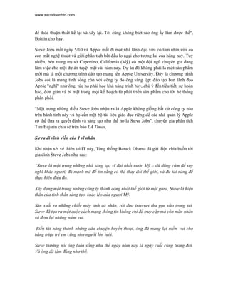 www.sachdoanhtri.com



để thỏa thuận thiết kế lại và xây lại. Tôi cũng không biết sao ông ấy làm được thế",
Bohlin cho hay.

Steve Jobs mất ngày 5/10 và Apple mất đi một nhà lãnh đạo vừa có tầm nhìn vừa có
con mắt nghệ thuật và giới phân tích bắt đầu lo ngại cho tương lai của hãng này. Tuy
nhiên, bên trong trụ sở Cupertino, California (Mỹ) có một đội ngũ chuyên gia đang
làm việc cho một dự án tuyệt mật vài năm nay. Dự án đó không phải là một sản phẩm
mới mà là một chương trình đào tạo mang tên Apple University. Đây là chương trình
Jobs coi là mang tính sống còn với công ty do ông sáng lập: đào tạo ban lãnh đạo
Apple "nghĩ" như ông, tức họ phải học khả năng trình bày, chú ý đến tiểu tiết, sự hoàn
hảo, đơn giản và bí mật trong mọi kế hoạch từ phát triển sản phẩm cho tới hệ thống
phân phối.

"Một trong những điều Steve Jobs nhận ra là Apple không giống bất cứ công ty nào
trên hành tinh này và họ cần một bộ tài liệu giáo dục riêng để các nhà quản lý Apple
có thể đưa ra quyết định và sáng tạo như thể họ là Steve Jobs", chuyên gia phân tích
Tim Bajarin chia sẻ trên báo LA Times.

Sự ra đi vĩnh viễn của 1 vĩ nhân

Khi nhận xét về thiên tài IT này, Tổng thống Barack Obama đã gửi điện chia buồn tới
gia đình Steve Jobs như sau:

“Steve là một trong những nhà sáng tạo vĩ đại nhất nước Mỹ – đủ dũng cảm để suy
nghĩ khác người, đủ mạnh mẽ để tin rằng có thể thay đổi thế giới, và đủ tài năng để
thực hiện điều đó.

Xây dựng một trong những công ty thành công nhất thế giới từ một gara, Steve là hiện
thân của tinh thần sáng tạo, khéo léo của người Mỹ.

Sản xuất ra những chiếc máy tính cá nhân, rồi đưa internet thu gọn vào trong túi,
Steve đã tạo ra một cuộc cách mạng thông tin không chỉ dễ truy cập mà còn mãn nhãn
và đem lại những niềm vui.

 Biến tài năng thành những câu chuyện huyền thoại, ông đã mang lại niềm vui cho
hàng triệu trẻ em cũng như người lớn tuổi.

Steve thường nói ông luôn sống như thể ngày hôm nay là ngày cuối cùng trong đời.
Và ông đã làm đúng như thế.
 