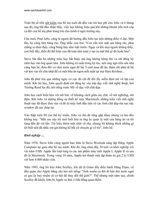 www.sachdoanhtri.com



Toàn bộ số tiền tiết kiệm của bố mẹ nuôi đã dồn vào trả học phí cho Jobs và 6 tháng
sau đó, ông bắt đầu nhận thấy, việc học không hiệu quả khi những khoản tiền tích cóp
cả đời của bố mẹ phải trang trải cho mình ở ngôi trường này.

Cha nuôi, Paul Jobs, cũng là người đã hướng dẫn Jobs tạo nên những điều vĩ đại. Một
lần, họ cùng làm hàng rào. Ông nhắc con trai: "Con cần sơn mặt sau hàng rào, phía
chẳng ai nhìn thấy, cũng bóng bảy như mặt trước. Ngay cả khi mọi người không thấy,
con biết đấy, điều đó thể hiện con đã toàn tâm toàn ý tạo ra một thứ gì đó hoàn hảo".

Steve bắt đầu bỏ những môn học bắt buộc mà ông không hứng thú và chỉ đăng ký
môn học mà ông quan tâm. Jobs không có suất trong ký túc, nên ông ngủ trên sàn nhà
cùng bạn bè, đem đổi vỏ chai nước ngọt để lấy 5 cent mua đồ ăn, thậm chí phải đi bộ
vài km vào tối chủ nhật để có một bữa ăn ngon mỗi tuần tại trại Hare Krishna…

Jobs đã phải trải qua những ngày cơ cực đó chỉ để đổi lấy niềm đam mê vô tận của
mình. Khi bỏ học, Jobs quyết định chỉ đăng ký vào lớp dạy viết chữ nghệ thuật, bởi
Trường Reed lúc đó, nổi tiếng nước Mỹ về dạy viết chữ đẹp.

Jobs học cách biến hóa với nét bút, về khoảng cách giữa các chữ, về nét nghiêng, nét
đậm. Khi Jobs và những đồng sự thiết kế máy Macintosh, những kiểu viết chữ nghệ
thuật này đã được đưa vào và đó là máy tính đầu tiên có các font chữ đẹp mà sau này
window đã sao chép lại.

Vào thập niên 80 của thế kỷ trước, Jobs và cha đẻ từng gặp nhau nhưng cả hai đều
không hay. "Mãi sau này tôi mới biết hóa ra ông ấy quản lý một cửa hàng ăn và tôi
từng đến đó vài lần. Tôi hiểu thêm một chút về cha, nhưng tôi không thích những gì
tôi biết nên đã nhắc em gái không kể bất cứ chuyện gì về tôi", Jobs kể.

Khởi nghiệp …

Năm 1976, Steve Jobs cùng người bạn thân là Steve Wozniak sáng lập Hãng Apple
Computer tại gara nhà bố mẹ mình. Khi đó, ông chưa đầy 20 tuổi và khởi nghiệp với
vài trăm USD. Apple lần lượt tung ra các sản phẩm máy tính Apple I, Apple II và sau
đó là Macintosh. Trong vòng 10 năm, Apple trở thành một tập đoàn trị giá 2 tỷ USD
với hơn 4.000 nhân viên.

Năm 1983, ông lôi kéo John Sculley, khi đó là Giám đốc điều hành Hãng Pepsi, về
đầu quân cho Apple bằng câu hỏi nổi tiếng: "Anh muốn cả đời đi bán thứ nước ngọt
có gas ấy hay muốn có cơ hội để thay đổi thế giới?". Thế nhưng một năm sau, chính
Sculley đã khiến Jobs bị Apple sa thải vì bất đồng quan điểm.
 