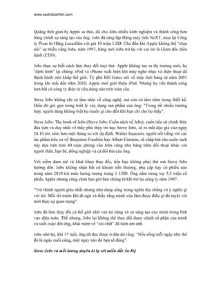 www.sachdoanhtri.com



Quãng thời gian bị Apple sa thải, đã cho Jobs nhiều kinh nghiệm và thành công hơn
bằng chính sự sáng tạo của ông. Jobs đã sáng lập Hãng máy tính NeXT, mua lại Công
ty Pixar từ Hãng Lucasfilm với giá 10 triệu USD. Cho đến khi Apple không thể “chịu
nổi” sự thiếu vắng Jobs, năm 1997, hãng mời Jobs trở lại với vai trò là Giám đốc điều
hành (CEO).

Jobs thực sự biết cách làm thay đổi mọi thứ. Apple không tạo ra thị trường mới, họ
"định hình" lại chúng. iPod và iPhone xuất hiện khi máy nghe nhạc và điện thoại đã
thịnh hành trên khắp thế giới. Tỷ phú Bill Gates nói về máy tính bảng từ năm 2001
trong khi mãi đến năm 2010, Apple mới giới thiệu iPad. Nhưng họ vẫn thành công
hơn bất cứ công ty điện tử tiêu dùng nào trên toàn cầu.

Steve Jobs không chỉ có tầm nhìn về công nghệ, mà còn có tầm nhìn trong thiết kế.
Điều đó gói gọn trong triết lý xây dựng sản phẩm của ông: "Trong rất nhiều trường
hợp, người dùng không biết họ muốn gì cho đến khi bạn chỉ cho họ thấy".

Steve Jobs: The book of Jobs (Steve Jobs: Cuốn sách về Jobs), cuốn tiểu sử chính thức
đầu tiên và duy nhất về thầy phù thủy tin học Steve Jobs, sẽ ra mắt độc giả vào ngày
24.10 tới, sớm hơn một tháng so với dự định. Walter Isaacson, người nổi tiếng với các
tác phẩm tiểu sử về Benjamin Franklin hay Albert Einstein, sẽ chấp bút cho cuốn sách
này dựa trên hơn 40 cuộc phỏng vấn Jobs cũng như hàng trăm đối thoại khác với
người thân, bạn bè, đồng nghiệp và cả đối thủ của ông.

Với niềm đam mê và khát khao thay đổi, tiền bạc không phải thứ mà Steve Jobs
hướng đến. Jobs không nhận bất cứ khoản tiền thưởng, phụ cấp hay cổ phiếu nào
trong năm 2010 trừ mức lương tượng trưng 1 USD. Ông nắm trong tay 5,5 triệu cổ
phiếu Apple nhưng cũng chưa bao giờ bán chúng từ khi trở lại công ty năm 1997.

"Trở thành người giàu nhất nhưng như đang sống trong nghĩa địa chẳng có ý nghĩa gì
với tôi. Mỗi tối trước khi đi ngủ và thấy rằng mình vừa làm được điều gì đó tuyệt vời
mới thực sự quan trọng".

Jobs đã làm thay đổi cả thế giới nhờ vào tài năng và sự sáng tạo của mình trong lĩnh
vực điện toán. Thế nhưng, Jobs lại không thể thay đổi được chính số phận của mình
và suốt cuộc đời ông, khái niệm về “cái chết” đã luôn ám ảnh.

Jobs nhớ lại, khi 17 tuổi, ông đã đọc được ở đâu đó rằng: "Nếu sống mỗi ngày như thể
đó là ngày cuối cùng, một ngày nào đó bạn sẽ đúng".

Steve Jobs và mối lương duyên kì lạ với miền đất Ấn Độ
 