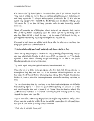 www.sachdoanhtri.com



Câu chuyện của Tập đoàn Apple và câu chuyện làm giàu từ giẻ rách của ông đã đủ
vững chãi để kể tiếp câu chuyện đằng sau sự thành công lớn này, một chiến thắng từ
nơi không ngoảnh lại. Và cũng đã không ngoảnh lại nhìn vào Ấn Độ. Khi toàn bộ
ngành công nghiệp CNTT - từ IBM cho đến HP đều quan tâm đầu tư ở Thung Lũng
Silicon của Ấn Độ, thì Jobs đã không quan tâm nhiều đến việc thâm nhập vào đất
nước này.

Ngoài mối quan tâm lớn về Phật giáo, Jobs đã không có góc mềm nào dành cho Ấn
Độ. Có thể ông đã thất vọng bởi sự nghèo đói và hỗn loạn mà ông đã chứng kiến ở
đây. Ông đã trở lại Mỹ và thành lập công ty mà ông muốn. Có lẽ ông đã tìm thấy sự
giác ngộ thực sự của riêng ông trong các sản phẩm mà ông đam mê.

Con người sẽ chết nhưng tên tuổi thì bất tử. Steve Jobs vẫn luôn truyền cảm hứng cho
hàng ngàn người khao khát muốn thực hi

Tư tưởng về Đạo phật xuyên suốt quá trình kinh doanh của Steve Jobs

“Steve đã xây dựng công ty và văn hóa của công ty không giống với bất kỳ công ty
nào khác trên thế giới. Nó như là mã di truyền DNA của chúng tôi vậy.” Tim Cook,
người kế vị Steve Jobs đã viết trong bản ghi nhớ nhưvậy sau khi Jobs từ chức quyền
lãnh đạo cao cấp của Apple hồi tháng tám.

Tuy nhiên, người hùng của Apple đã ra đi vào hôm thứ tư ởtuổi 56.

Cũng như bất cứ ai khác, những giá trị của Jobs được định hình bởi sự giáo dục và
kinh nghiệm sống. Ông sinh năm 1955 ở San Francisco và lớn lên giữa trào lưu văn
hóa hippi. Bob Dylan và Beatles là hai dòng nhạc mà ông thích. Ông đã chia sẻnhững
bài học về chính trị, tầm nhìn, và thử nghiệm thời niêm thiếu với những loại thuốc an
thần.

Tên của công ty ông được lấy cảm hứng từ tập đoàn Apple của Beatles với nhiều lần
kiện các hãng điện tử vì vi phạm bản quyền nhãn hiệu hàng hóa cho đến khi ký kết
một bản độc quyền phân phối kỹ thuật số với iTunes. Cũng như Beatles, Jobs đã đến
Ấn Độ tham dự một khóa tu về tâm linh và thường xuyênđi bộ xung quanh nhà hàng
xóm và văn phòng bằng chân đất.

Việc du hành đến Ấn Độ tu tập đã giúp cho Job chuyển sang Phật Giáo. Thầy Kobun
Chino, môt nhà sư đã chủ trì hôn lễ của ông với bà Laurene Powell, một người từng
học quản trị kinh doanh tại trường đại học Standford.

“Cuộc sống là một điều thông minh”
 