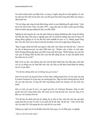 www.sachdoanhtri.com



Tái sinh là khái niệm của Phật Giáo và công ty Apple cũng đã có kinh nghiệm về việc
tái sinh này khi Jobs trở lại làm việc sau thời gian bịsa thải trong thời điểm mà công ty
sắp bị phá sản.

“Tôi tin rằng cuộc sống là một điều thông minh và mọi thứkhông hề ngẫu nhiên.” Jobs
đã trả lời cho tờ báo Time vào năm 1997 , cung cấp một cái nhìn xuyên qua hệ thống
niềm tin phức tạp qua những lời dạy của Đức Phật.

Nghiệp là một nguyên tắc của tôn giáo nhưng nó dừng nhưkhông nằm trong hệ thống
mà Jobs đã sống. Nếu ông sợ nghiệp quay lại với mình thì những tình cảm rõ ràng với
nhưng đồng nghiệp cũ và các đối thủ canh tranhđã trở nên vô vị. Những người từng
làm việc cho Jobs mô tả ông là một nhà tài phiệt và họ rất sợ gặp ông ở thang máy.

“Bạn sẽ ngạc nhiên khi biết mọi người ở đây làm việc chăm chỉ như thế nào.” Jobs trả
lời cho tờ Businessweek vào năm 2004 như vậy. “Họlàm việc cả đêm và cuối tuần,
thỉnh thoảng không gặp được gia đình trong một thời gian. Thỉnh thoảng, họ còn làm
việc qua lễ Giáng Sinh để đảm bảo mọi thứ đều đúng để tạo ra một sản phẩm hoàn
hảo nhất mà nó có thế.”

Một số kỹ sư làm việc không mệt mỏi trên hệ điều hành Mac ban đầu phải cách biệt
với cả vợ chồng con cái. Đạo đức làm việc của Jobs có thể được hình thành do những
rắc rối về gia đình.

“Tôi đã làm những điều mà tôi không bao giờ tự hào”

Jobs là con nuôi của ông bà Clara và Paul Jobs, những người hứa với mẹ ruột của ông
là Joanne Simpson là sẽ gởi ông vào trường đại học. Ông rời khỏi trường đại học Reed
chỉ sau một mùa học và ông cho biết ông không muốn nói chuyện với cha nuôi của
mình.

Jobs có một con gái là Lisa, con ngoài giá thú với Chrisann Brennan. Ông từ chối
quyền làm cha trong nhiều năm, thề trước tòa là ông đã triệt sản. Sau đó, ông có ba
đứa con với Laurene Powell.

“Tôi đã làm rất nhiều thứ mà tôi chẳng lấy gì làm tự hào, như làm cho bạn gái phải
mang thai khi tôi mới 23 tuổi và cái cách mà tôi đã xửlý vấn đề này.” Jobs trả lời như
vậy vào năm 2011 để quảng bá cho cuốn hồi ký của mình.

Những suy nghĩ còn trẻ ấy đã đến trước khi Jobs quay về với Phật giáo và nghiệp.

“Giá trị cốt lõi là như nhau”
 