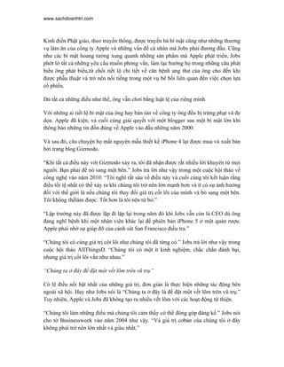 www.sachdoanhtri.com



Kinh điển Phật giáo, theo truyền thống, được truyền bá bí mật cũng như những thương
vụ làm ăn của công ty Apple và những vấn đề cá nhân mà Jobs phải đương đầu. Cũng
như các bí mật hoang tưởng xung quanh những sản phẩm mà Apple phát triển, Jobs
phớt lờ tất cả những yêu cầu muốn phỏng vấn, làm lạc hướng họ trong những câu phát
biểu ông phát biểu,từ chối tiết lộ chi tiết về căn bệnh ung thư của ông cho đến khi
được phẫu thuật và trở nên nổi tiếng trong một vụ bê bối liên quan đến việc chọn lựa
cổ phiếu.

Dù tất cả những điều như thế, ông vẫn chơi bằng luật lệ của riêng mình.

Với những ai tiết lộ bí mật của ông hay bàn tán về công ty ông đều bị trừng phạt và đe
dọa. Apple đã kiện, và cuối cùng giải quyết với một blogger sau một bí mật lớn khi
thông báo những tin đồn đúng về Apple vào đầu những năm 2000.

Và sau đó, câu chuyện họ mất nguyên mẫu thiết kế iPhone 4 lại được mua và xuất bản
bởi trang blog Gizmodo.

“Khi tất cả điều này với Gizmodo xảy ra, tôi đã nhận được rất nhiều lời khuyên từ mọi
người. Bạn phải để nó sang một bên.” Jobs trả lời như vậy trong một cuộc hội thảo về
công nghệ vào năm 2010. “Tôi nghĩ rất sâu về điều này và cuối cùng tôi kết luận rằng
điều tồi tệ nhất có thể xảy ra khi chúng tôi trở nên lớn mạnh hơn và ít có sự ảnh hưởng
đối với thế giới là nếu chúng tôi thay đổi giá trị cốt lõi của mình và bỏ sang một bên.
Tôi không thểlàm được. Tốt hơn là tôi nên từ bỏ.”

“Lập trường này đã được lặp đi lặp lại trong năm đó khi Jobs vẫn còn là CEO dù ông
đang nghĩ bệnh khi một nhân viên khác lại để phiên bản iPhone 5 ở một quán rượu.
Apple phải nhờ sự giúp đỡ của cảnh sát San Francisco điều tra.”

“Chúng tôi có cùng giá trị côt lõi như chúng tôi đã từng có.” Jobs trả lời như vậy trong
cuộc hội thảo AllThingsD. “Chúng tôi có một ít kinh nghiệm, chắc chắn đánh bại,
nhưng giá trị cốt lõi vấn như nhau.”

“Chúng ta ở đây để đặt một vết lõm trên vũ trụ”

Có lẽ điều nổi bật nhất của những giá trị, đơn giản là thực hiện những tác động bên
ngoài xã hội. Hay như Jobs nói là “Chúng ta ở đây là để đặt một vết lõm trên vũ trụ.”
Tuy nhiên, Apple và Jobs đã không tạo ra nhiều vết lõm với các hoạt động từ thiện.

“Chúng tôi làm những điều mà chúng tôi cảm thấy có thể đóng góp đáng kể.” Jobs nói
cho tờ Businessweek vào năm 2004 như vậy. “Và giá trị cơbản của chúng tôi ở đây
không phải trở nên lớn nhất và giàu nhất.”
 