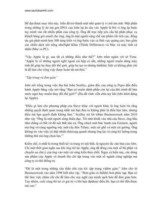 www.sachdoanhtri.com



Để đạt được mục tiêu này, Jobs đã trở thành một nhà quản lý vi mô ám ảnh. Một phần
trong những lý do mà gen DNA của Jobs lại ăn sâu vào Apple là bởi vì ông ép buộc
tay mình vào rất nhiều phần của công ty. Ông đã trực tiếp yêu cầu bộ phận phục vụ
khách hàng gởi email cho ông, ông là một người sáng chế sản phẩm rất tích cực, đồng
tác giả phát minh hơn 300 sáng kiến và ông bước vào cả lĩnh vực quảng cáo, bao gồm
các chiến dịch nổi tiếng nhưNghĩ Khác (Think Difference) và Mac và máy tính cá
nhân (Mac vs PC).

“Vậy Apple là gì, sau tất cả những điều như thế?” Jobs trầm ngâm với tờ Time.
“Apple là về những người nghĩ ngoài cái hộp có sẵn, những người muốn dùng máy
tính để giúp họ thay đổi thế giới, giúp họ tạo ra nhứng thứkhác biệt và không phải chỉ
là để làm cho công việc được hoàn tất mà thôi.”

“Tập trung và đơn giản”

Jobs nổi tiếng trong việc thu hút John Sculley, giám đốc của công ty Pepsi đến điều
hành Apple bằng việc nói rằng “Bạn có muốn dành phần còn lại của đời mình để bán
nước ngọt hay muốn thay đổi thế giới?” (Họ đã vĩnh viễn chia tay khi Jobs khởi động
lại Apple).

“Điều gì làm cho phương pháp của Steve khác với người khác là ông luôn tin rằng
những quyết định quan trọng nhất mà bạn đưa ra không phải là điều bạn làm, nhưng
điều mà bạn quyết định không làm.” Sculley trả lời tờbáo Businessweek năm 2010
như vậy “Ông là một người sống thiểu dục. Tôi nhớ khiđi vào nhà của Steve, ông hầu
như chẳng có bất cứ đồ nội thất nào cả. Ông chỉcó môt bức tranh của Einstein, người
mà ông vô cùng ngưỡng mộ, một cây đèn Tifany, một cái ghế và một cái gường. Ông
không tin vào việc có thật nhiều thứxung quanh nhưng ông lại vô cùng kỹ lưỡng trong
những thứ mà ông chọn lựa.”’

Kiềm chế, ít nhất là trong thiết kế và trang trí nội thất, là nguyên tắc căn bản của Jobs.
Chỉ một thời gian ngắn sau khi ông trở lại Apple, ông đã đóng cửa một số bộ phận và
chuyển sự chú ý của ông vào một vài sáng kiến then chốt. Ngay cả hiện nay, các dòng
sản phẩm của Apple và doanh thu chỉ tập trung vào một số ngành công nghiệp mà
công ty có thể thống trị.

“Đó là một trong những câu thần chú của tôi: tập trung vàđơn giản.” Jobs cho tờ
Businessweek vào năm 1998 biết như vậy. “Đơn giản có thểkhó hơn phức tạp. Bạn có
thể làm việc chăm chỉ chỉ để làm cho suy nghĩ của mình sạch hơn để đơn giản hơn.
Tuy nhiên, cuối cùng thì nó có giá trị vì khi bạn đạtđược điều đó, bạn có thể đến được
núi cao.”
 