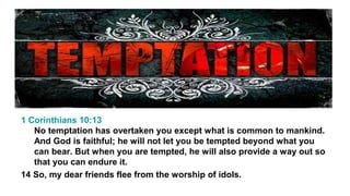 1 Corinthians 10:13
No temptation has overtaken you except what is common to mankind.
And God is faithful; he will not let you be tempted beyond what you
can bear. But when you are tempted, he will also provide a way out so
that you can endure it.
14 So, my dear friends flee from the worship of idols.

 