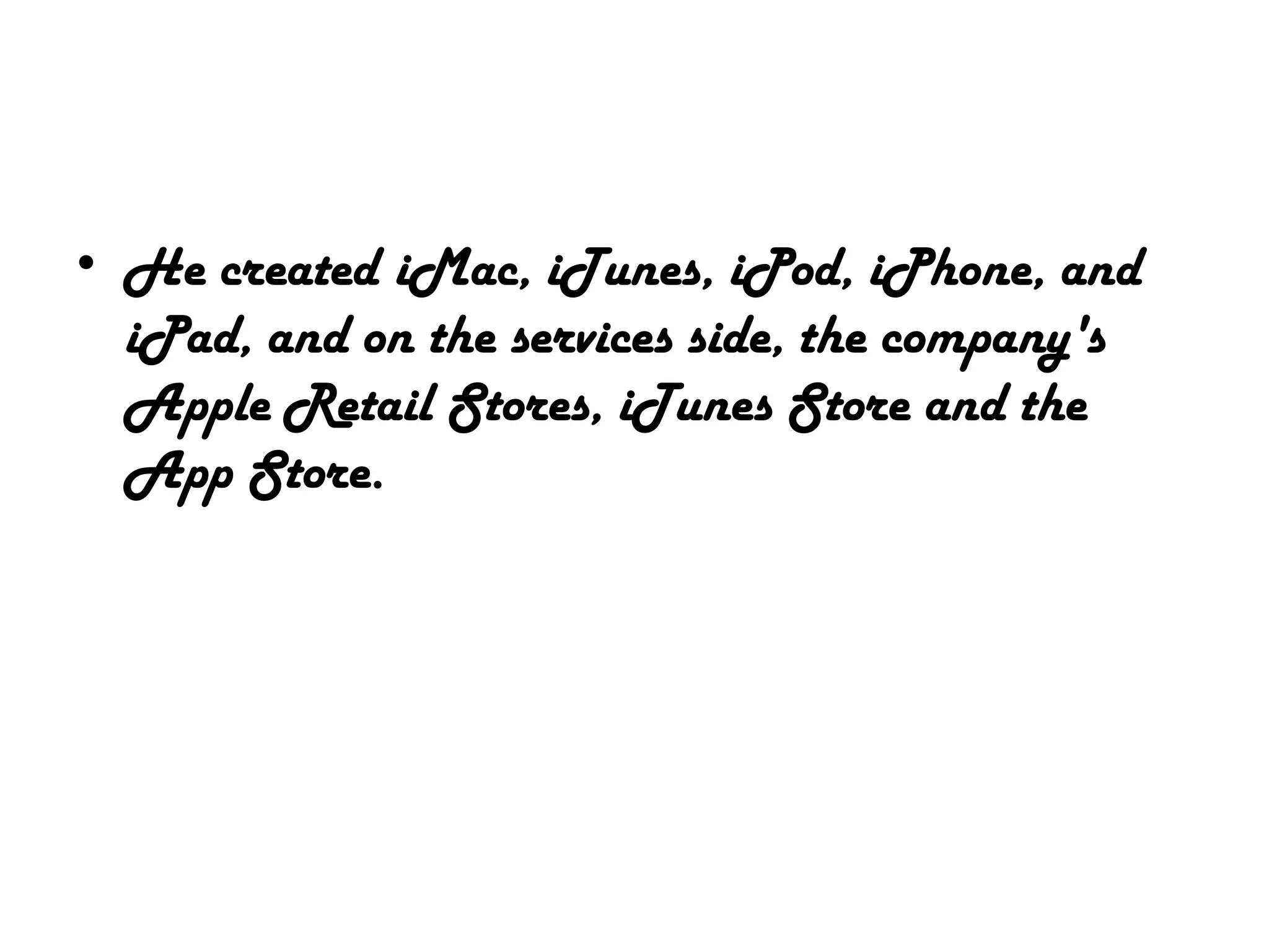 • He created iMac, iTunes, iPod, iPhone, and
iPad, and on the services side, the company's
Apple Retail Stores, iTunes Store and the
App Store.