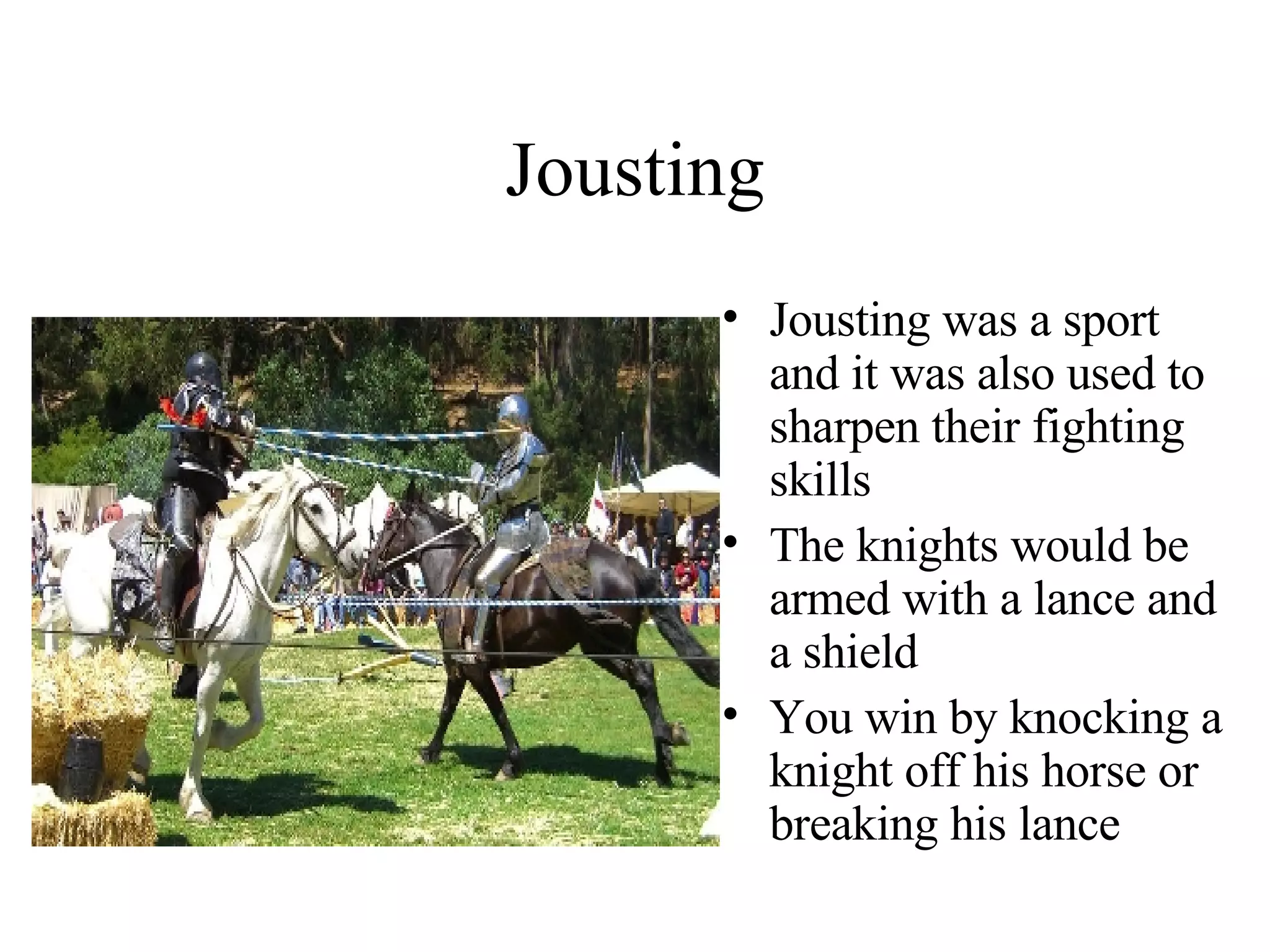 Jousting Jousting was a sport and it was also used to sharpen their fighting skills The knights would be armed with a lance and a shield You win by knocking a knight off his horse or breaking his lance  