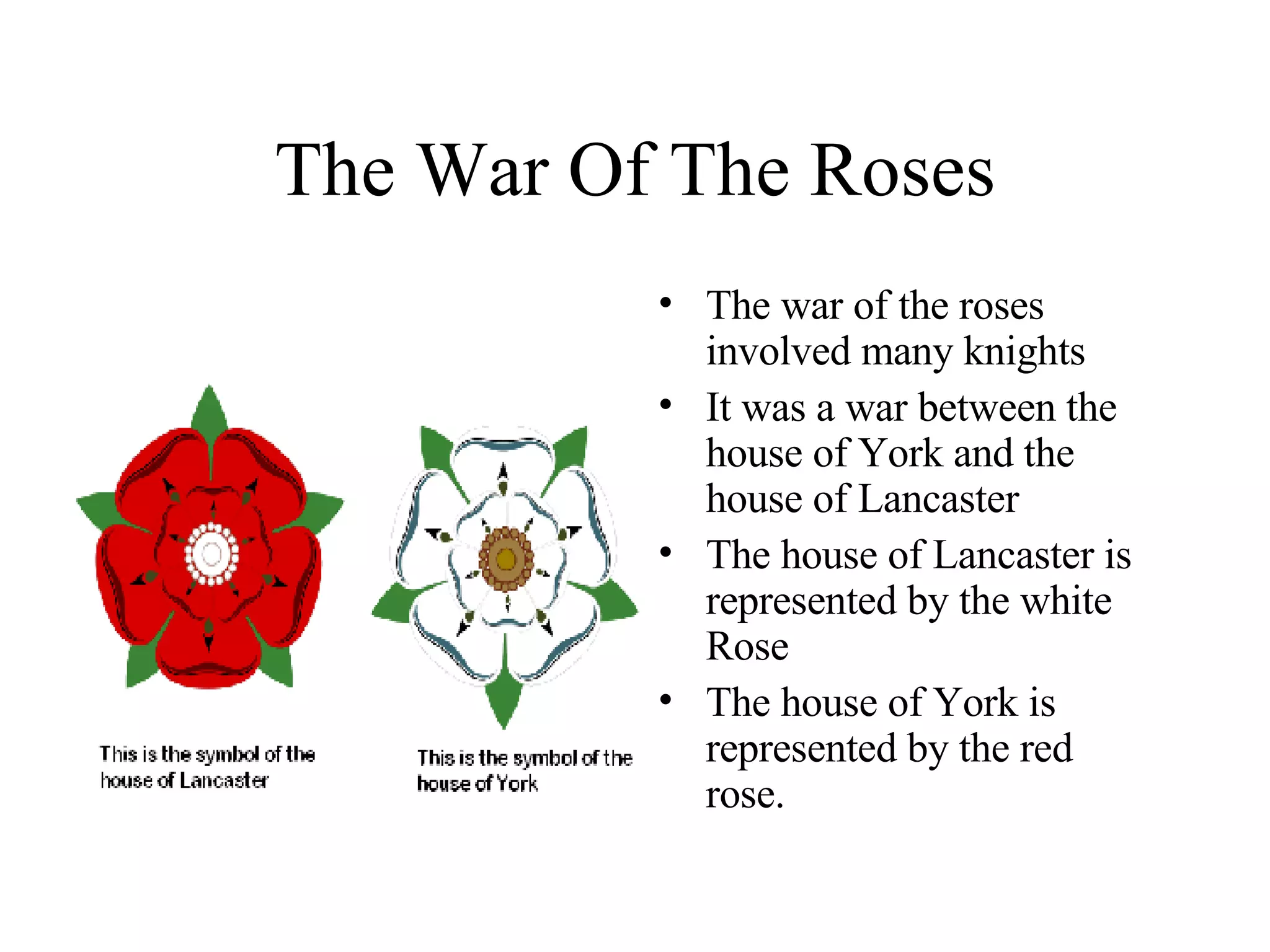 The War Of The Roses The war of the roses involved many knights It was a war between the house of York and the house of Lancaster The house of Lancaster is represented by the white Rose The house of York is represented by the red rose. 