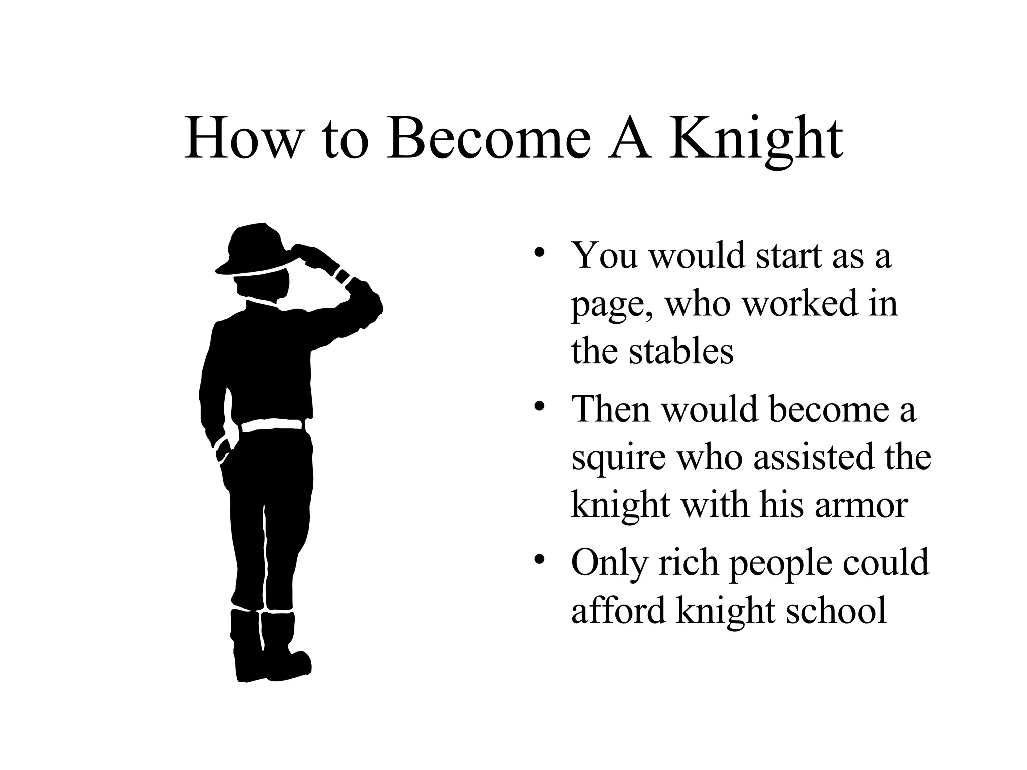 How to Become A Knight You would start as a page, who worked in the stables Then would become a squire who assisted the knight with his armor Only rich people could afford knight school 