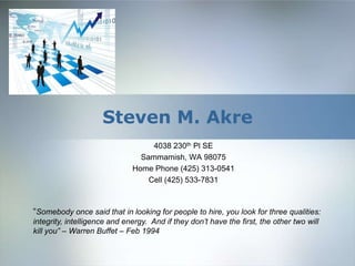 Steven M. Akre 4038 230th Pl SE Sammamish, WA 98075 Home Phone (425) 313-0541 Cell (425) 533-7831 “Somebody once said that in looking for people to hire, you look for three qualities: integrity, intelligence and energy.  And if they don’t have the first, the other two will kill you” – Warren Buffet – Feb 1994 