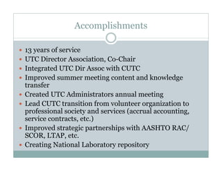 Accomplishments

13 years of service
 3y
UTC Director Association, Co-Chair
Integrated UTC Dir Assoc with CUTC
Improved summer meeting content and k
         d                             d knowledge
                                               l d
transfer
Created UTC Administrators annual meeting
Lead CUTC transition from volunteer organization to
professional society and services (accrual accounting,
service contracts, etc.)
        contracts etc )
Improved strategic partnerships with AASHTO RAC/
SCOR, LTAP, etc.
Creating National Laboratory repository
 