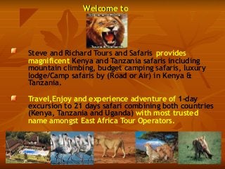 Welcome toWelcome to
Steve and Richard Tours and Safaris provides
magnificent Kenya and Tanzania safaris including
mountain climbing, budget camping safaris, luxury
lodge/Camp safaris by (Road or Air) in Kenya &
Tanzania.
Travel,Enjoy and experience adventure of 1-day
excursion to 21 days safari combining both countries
(Kenya, Tanzania and Uganda) with most trusted
name amongst East Africa Tour Operators.
 