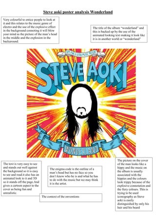 Steve aoki poster analysis Wonderland
Very colourful to entice people to look at
it and this relates to the music genre of
electro and the use of the explosive effect
in the background connoting it will blow
your mind as the picture of the man’s head
in the middle and the explosion in the
background.
The text is very easy to see
and stands out well against
the background so it is easy
to see and read.it also has an
animated look to it and 3D
so it stands off the page.And
gives a cartoon aspect to the
cover as being fun and
unrealistic.
The title of the album “wonderland” and
this is backed up by the use of the
animated looking text making it look like
it is in another world or “wonderland”
The enigma code is the outline of a
man’s head but has no face so you
don’t know who he is and what he has
to do with the music but we may think
it is the artist.
The picture on the cover
of the man looks like a
hippy and the music on
the album is usually
associated with the
hippies and the colours
look trippy because of the
explosive connotation and
the fiery colours. This is
trying to be used
iconography as Steve
aoki is easily
distinguished by only his
hair and his beard
The context of the onventions
 