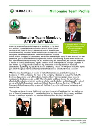 Millionaire Team Profile




        Millionaire Team Member,
              STEVE ARTMAN
                                                                        “I realised that if so many
After many years of dedicated service as an officer in the South           people could become
African Navy, Steve became dissatisfied with his limited career              successful in this
prospects and financial future. He realized that as an employee                  business,
within the military, he would never achieve financial freedom. Even             so could I!”
though he had worked very hard, he found himself in a situation
where he was struggling to pay the bills. He started searching for a way to earn an extra R1 000
per month, just to relieve the financial pressure he was experiencing. A good friend invited him
to a Herbalife Opportunity Meeting (HOM). After hearing the testimonials, he knew he had found
a means of earning extra money. “I got a fantastic result on the products, losing 4 kilograms in
one month. My energy levels soared and my endurance on the squash court improved
dramatically. By sharing my result with friends and family, I made R4 000 profit in my first month
part-time! This gave me the confidence to take the business opportunity more seriously.

“After meeting Mark Hughes, Founder of Herbalife International, at an Extravaganza in
Barcelona in 1998, and seeing the vision of the company, I decided to pursue the Herbalife
Business Opportunity on a full time basis. I realised that if so many people could become
successful in this business, so could I! “I love Herbalife and have chosen the Mark Hughes
plan to build my business: simply use the products, wear the button and talk to people. I attend
as many Herbalife Opportunity Meetings (HOMs), Success Training Seminars (STSs) and
Supervisor Schools as possible, to learn all that I can from other distributors’ knowledge and
experiences.

“Currently earning an income that I could only have dreamed off validates that I am well on my
way to financial independence. “I know I will achieve my dreams with this company and I look
forward to building a legacy for my two beautiful daughters, Cayleigh and Megan!”




                                                                  Sales Strategy & Support -Southern Africa
                                                                                                 May 2009
 
