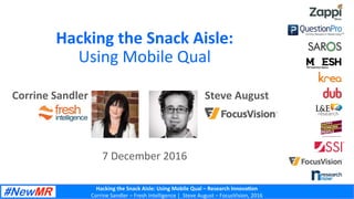 Hacking	the	Snack	Aisle:	Using	Mobile	Qual	–	Research	Innova<on	
Corrine	Sandler	–	Fresh	Intelligence	|		Steve	August	–	FocusVision,	2016	
Hacking	the	Snack	Aisle:		
Using	Mobile	Qual	
	
	
7	December	2016	
Corrine	Sandler	 Steve	August	
	
 