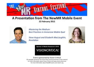A	
  Presenta*on	
  from	
  The	
  NewMR	
  Mobile	
  Event	
  
22	
  February	
  2012	
  
Event	
  sponsored	
  by	
  Vision	
  Cri1cal	
  
All	
  copyright	
  owned	
  by	
  The	
  Future	
  Place	
  and	
  the	
  presenters	
  of	
  the	
  material	
  
For	
  more	
  informa1on	
  about	
  Vision	
  Cri1cal	
  visit	
  www.visioncri1cal.com	
  
For	
  more	
  informa1on	
  about	
  NewMR	
  events	
  visit	
  newmr.org	
  
Mastering	
  the	
  Medium:	
  
Best	
  Prac3ces	
  in	
  Immersive	
  Mobile	
  Qual	
  
	
  
Steve	
  August	
  and	
  Elizabeth	
  MacLaughlin,	
  
Revela3on 	
  	
  	
  
	
  
 