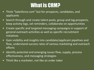 What is CRM?
• Think “Salesforce.com” but for prospects, candidates, and
applicants
• Search through and create talent pools, group and tag prospects,
keep activity logs, set reminders, collaborate on opportunities
• Create specific and targeted messaging campaigns in support of
general outreach activities as well as specific recruitment
initiatives
• Gain visibility and insights into candidate/applicant pipelines and
flow, understand success rates of various marketing and outreach
efforts
• Identify potential and emerging issues flow, supply, process
effectiveness, and messaging strategies
• Think like a marketer, not like an order taker
 