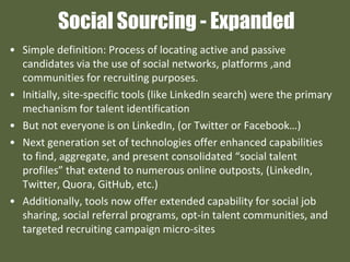 Social Sourcing - Expanded
• Simple definition: Process of locating active and passive
candidates via the use of social networks, platforms ,and
communities for recruiting purposes.
• Initially, site-specific tools (like LinkedIn search) were the primary
mechanism for talent identification
• But not everyone is on LinkedIn, (or Twitter or Facebook…)
• Next generation set of technologies offer enhanced capabilities
to find, aggregate, and present consolidated “social talent
profiles” that extend to numerous online outposts, (LinkedIn,
Twitter, Quora, GitHub, etc.)
• Additionally, tools now offer extended capability for social job
sharing, social referral programs, opt-in talent communities, and
targeted recruiting campaign micro-sites
 